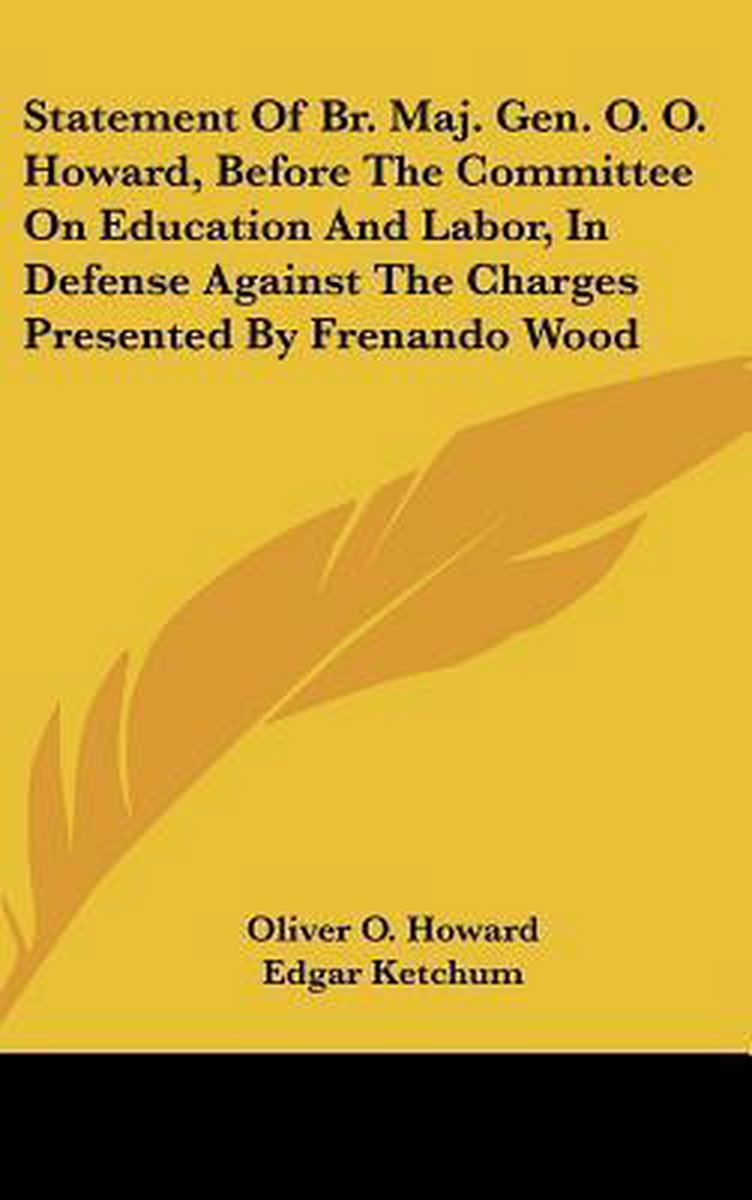 Statement Of Br. Maj. Gen. O. O. Howard, Before The Committee On Education And Labor, In Defense Against The Charges Presented By Frenando Wood van Oliver Howard