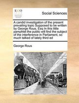 A candid investigation of the present prevailing topic Supposed to be written by George Rous, Esq In this little pamphlet the public will find the subject of the interference in Parliament, s