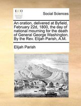 An Oration, Delivered at Byfield, February 22d, 1800, the Day of National Mourning for the Death of General George Washington. by the Rev. Elijah Parish, A.M.