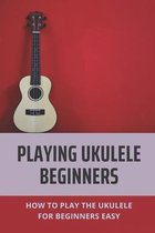 Playing Ukulele Beginners: How To Play The Ukulele For Beginners Easy