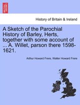 A Sketch of the Parochial History of Barley, Herts, Together with Some Account of ... A. Willet, Parson There 1598-1621.