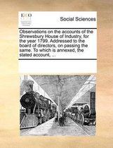 Observations on the Accounts of the Shrewsbury House of Industry, for the Year 1799. Addressed to the Board of Directors, on Passing the Same. to Which Is Annexed, the Stated Account, ...