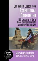 Six-Word Lessons on Exceptional Caregiving: 100 Lessons to be A More Compassionate & Creative Caregiver