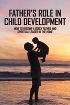 Father's Role In Child Development: How To Become A Godly Father And Spiritual Leader In The Home