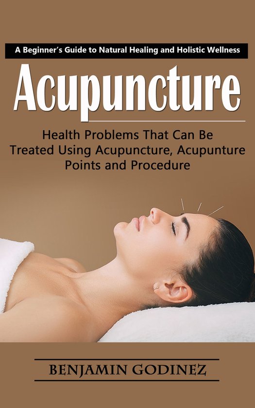 Acupuncture: A Beginner’s Guide to Natural Healing and Holistic Wellness (Health Problems That Can Be Treated Using Acupuncture, Acupunture Points and Procedure)