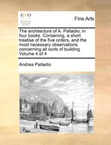 The Architecture of A. Palladio; In Four Books. Containing, a Short Treatise of the Five Orders, and the Most Necessary Observations Concerning All Sorts of Building Volume 4 of 4
