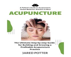 Acupuncture: A Patient’s Guide to Acupuncture, Herbal Medicine, Nutrition & More (The Ultimate Step-by-step Guide for Building and Growing a Profitable Acupuncture Practice)