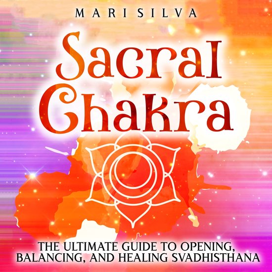Sacral Chakra The Ultimate Guide to Opening, Balancing, and Healing