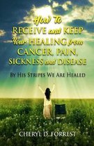 How to Receive and Keep Your Healing from Cancer, Pain, Sickness and Disease