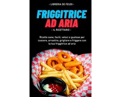 Friggitrice Ad Aria, Il Ricettario: Ricette sane, facili, veloci e gustose per cuocere, arrostire, grigliare e friggere con la tua friggitrice ad aria