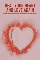 Heal Your Heart And Love Again: How To Recover From And Move Past Your Heartbreak