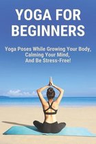 Yoga For Beginners: Yoga Poses While Growing Your Body, Calming Your Mind, And Be Stress-Free!