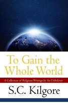 To Gain the Whole World: A Collection of Religious Writings by An Unbeliever