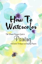 How To Watercolor: The Ultimate Beginner's Guide to Painting with Creative Techniques and Inspiring Projects