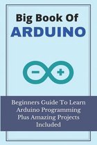 Big Book Of Arduino: Beginners Guide To Learn Arduino Programming Plus Amazing Projects Included