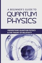 A Beginner's Guide to Quantum Physics: Understand Quantum Physics & The Theory Of Relativity