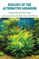 Ecology Of The Alternative Aquarium: Properly Set Up Your Tank & Learn How To Make Your Fish Thrive