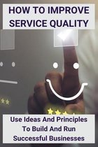 How To Improve Service Quality: Use Ideas And Principles To Build And Run Successful Businesses