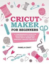 Cricut Maker for Beginners: A Comprehensive Guide for Beginners to Mastering Your Cricut Maker and Designing Amazing Projects