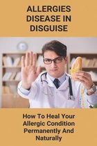 Allergies, Disease In Disguise: How To Heal Your Allergic Condition Permanently And Naturally