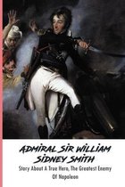 Admiral Sir William Sidney Smith: Story About A True Hero, The Greatest Enemy Of Napoleon