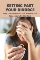 Getting Past Your Divorce: Turn Your Heartbreak Into Powerful Fuel For A Happy, Healthy Love