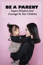 Be A Parent: Impart Wisdom And Courage To Our Children