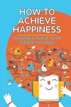 How To Achieve Happiness: Developing A Plan Of Action To Reach Your Goals