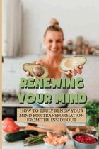 Renewing Your Mind: How To Truly Renew Your Mind For Transformation From The Inside Out