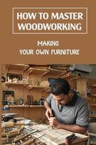 How To Master Woodworking: Making Your Own Furniture