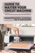 Guide To Master Your Cricut Machine: Detailed Illustrations, Screenshots, Tips & Tricks Included