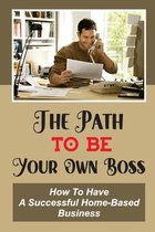 The Path To Be Your Own Boss: How To Have A Successful Home-Based Business