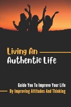 Living An Authentic Life: Guide You To Improve Your Life By Improving Attitudes And Thinking