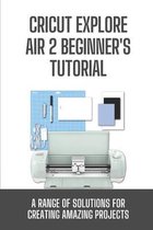 Cricut Explore Air 2 Beginner's Tutorial: A Range Of Solutions For Creating Amazing Projects