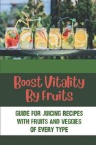 Boost Vitality By Fruits: Guide For Juicing Recipes With Fruits And Veggies Of Every Type