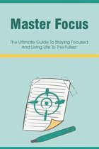 Master Focus: The Ultimate Guide To Staying Focused And Living Life To The Fullest
