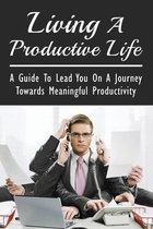 Living A Productive Life: A Guide To Lead You On A Journey Towards Meaningful Productivity