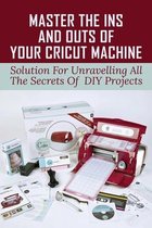 Master The Ins And Outs Of Your Cricut Machine: Solution For Unravelling All The Secrets Of DIY Projects