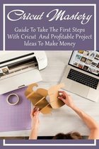 Cricut Mastery: Guide To Take The First Steps With Cricut And Profitable Project Ideas To Make Money