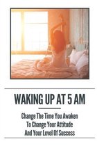 Waking Up At 5 Am: Change The Time You Awaken To Change Your Attitude And Your Level Of Success