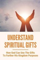 Understand Spiritual Gifts: How God Can Use The Gifts To Further His Kingdom Purposes