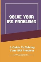 Solve Your IRS Problems: A Guide To Solving Your IRS Problem