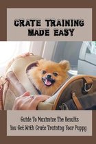 Crate Training Made Easy: Guide To Maximize The Results You Get With Crate Training Your Puppy