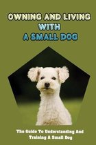 Owning And Living With A Small Dog: The Guide To Understanding And Training A Small Dog