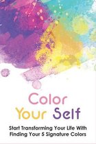Color Your Self: Start Transforming Your Life With Finding Your 5 Signature Colors