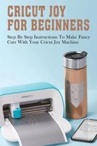 Cricut Joy For Beginners: Step By Step Instructions To Make Fancy Cuts With Your Cricut Joy Machine