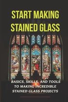 Start Making Stained Glass: Basics, Skills, And Tools To Making Incredible Stained Glass Projects