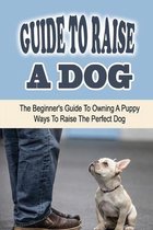 Guide To Raise A Dog: The Beginner's Guide To Owning A Puppy: Ways To Raise The Perfect Dog