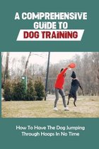 A Comprehensive Guide To Dog Training: How To Have The Dog Jumping Through Hoops In No Time