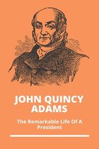 John Quincy Adams: The Remarkable Life Of A President